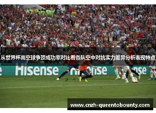 从世界杯高空球争顶成功率对比看各队空中对抗实力差异分析表现特点 从世界杯高空球争顶成功率对比看各队空中对抗实力差异分析表现特点