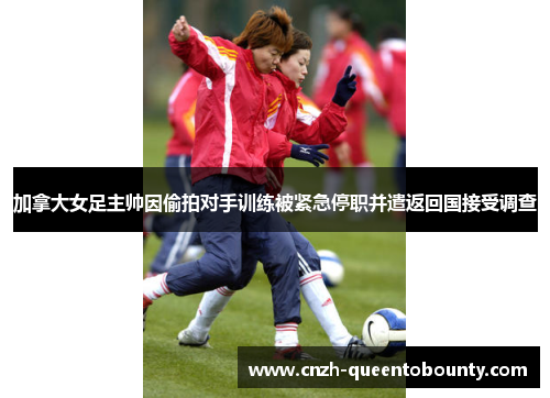 加拿大女足主帅因偷拍对手训练被紧急停职并遣返回国接受调查