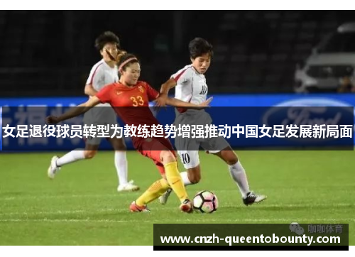 女足退役球员转型为教练趋势增强推动中国女足发展新局面 女足退役球员转型为教练趋势增强推动中国女足发展新局面