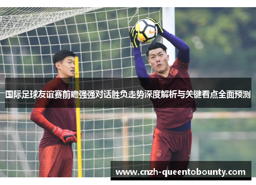 国际足球友谊赛前瞻强强对话胜负走势深度解析与关键看点全面预测 国际足球友谊赛前瞻强强对话胜负走势深度解析与关键看点全面预测